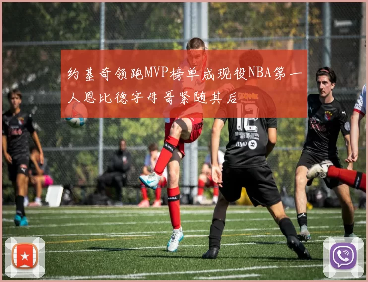 约基奇领跑MVP榜单成现役NBA第一人恩比德字母哥紧随其后