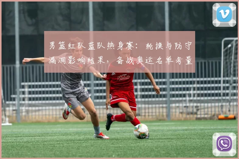 男篮红队蓝队热身赛：轮换与防守漏洞影响结果，备战奥运名单考量