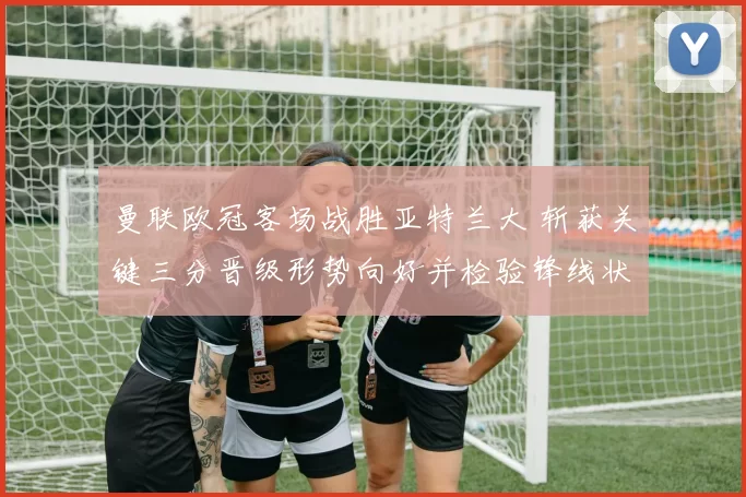 曼联欧冠客场战胜亚特兰大 斩获关键三分晋级形势向好并检验锋线状态