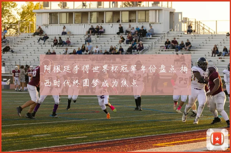 阿根廷夺得世界杯冠军年份盘点 梅西时代终圆梦成为焦点