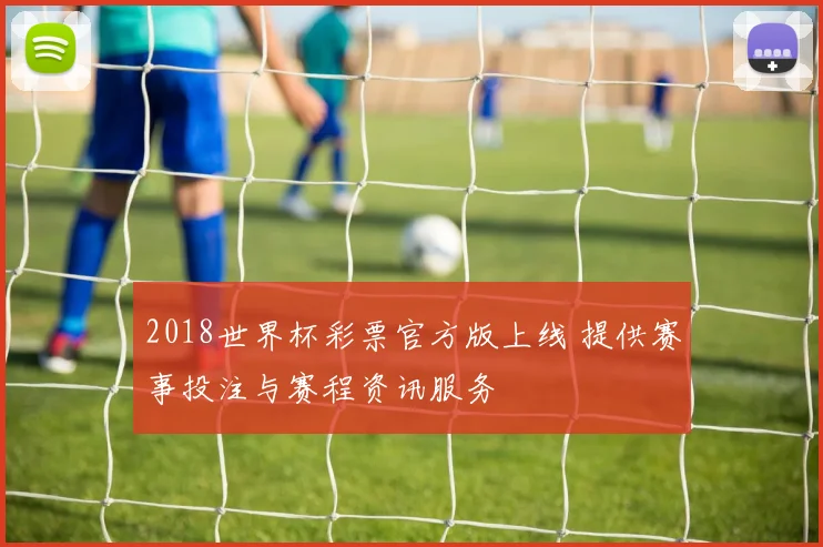 2018世界杯彩票官方版上线 提供赛事投注与赛程资讯服务