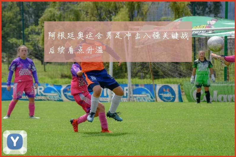 阿根廷奥运会男足冲击八强关键战后续看点升温