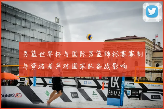 男篮世界杯与国际男篮锦标赛赛制与资格差异对国家队备战影响