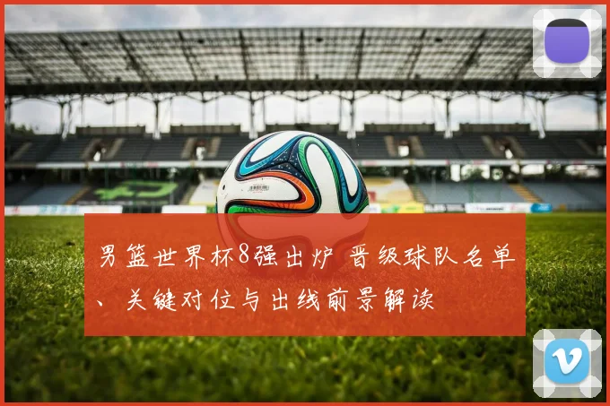 男篮世界杯8强出炉 晋级球队名单、关键对位与出线前景解读