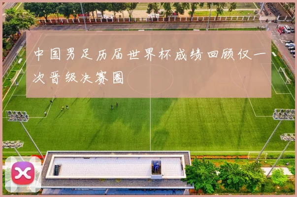 中国男足历届世界杯成绩回顾仅一次晋级决赛圈