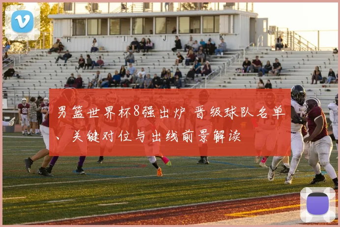 男篮世界杯8强出炉 晋级球队名单、关键对位与出线前景解读