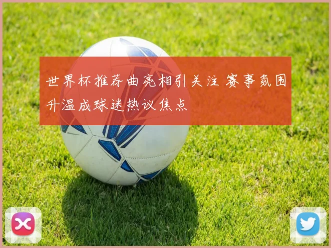 世界杯推荐曲亮相引关注 赛事氛围升温成球迷热议焦点