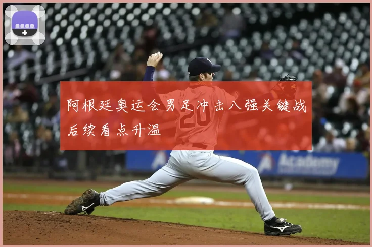 阿根廷奥运会男足冲击八强关键战后续看点升温