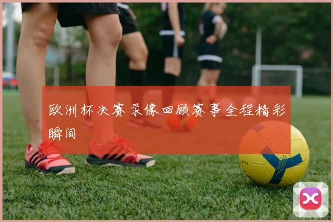 欧洲杯决赛录像回顾赛事全程精彩瞬间
