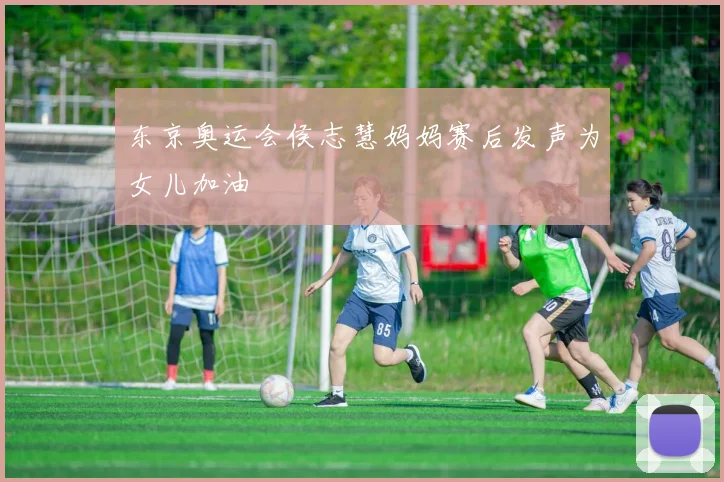 东京奥运会侯志慧妈妈赛后发声为女儿加油