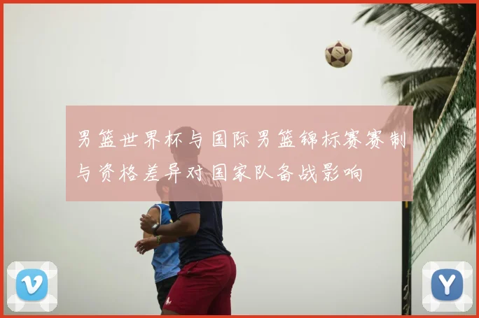 男篮世界杯与国际男篮锦标赛赛制与资格差异对国家队备战影响